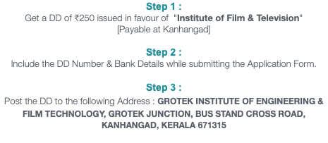 Step 1 : Get a DD of ₹810 issued in favour of "Institute of Film & Television" [Payable at Kanhangad] Step 2 : Include the DD Number & Bank Details while submitting the Application Form. Step 3 : Post the DD to the following Address : GROTEK INSTITUTE OF ENGINEERING & FILM TECHNOLOGY, GROTEK JUNCTION, BUS STAND CROSS ROAD, KANHANGAD, KERALA 671315 