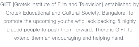 GIFT [Grotek Institute of Film and Television] established by Grotek Educational and Cultural Society, Bangalore, to promote the upcoming youths who lack backing & highly placed people to push them forward. There is GIFT to extend them an encouraging and helping hand.